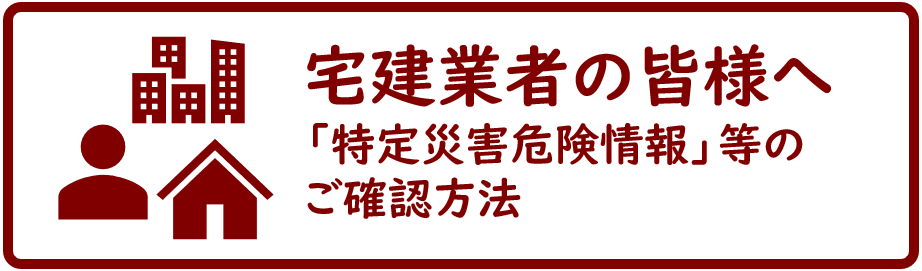 宅建業者の皆様へ。「特定災害危険情報」等は、こちらのページからご確認ください。